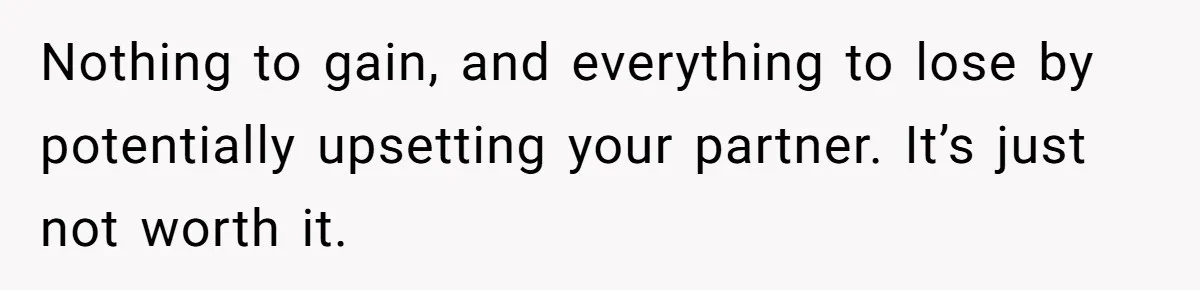 Nothing to gain, and everything to lose by potentially upsetting your partner. It’s just not worth it.