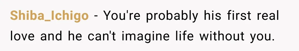 Shiba_Ichigo − You're probably his first real love and he can't imagine life without you.