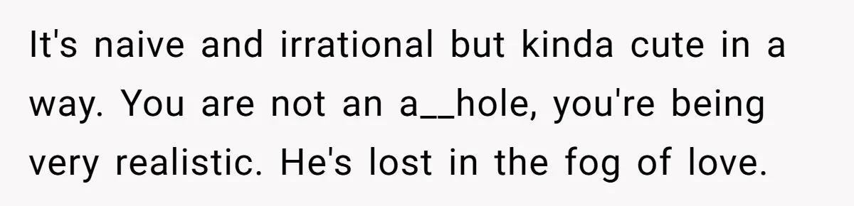 It's naive and irrational but kinda cute in a way. You are not an a__hole, you're being very realistic. He's lost in the fog of love.