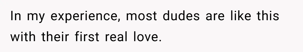 In my experience, most dudes are like this with their first real love.
