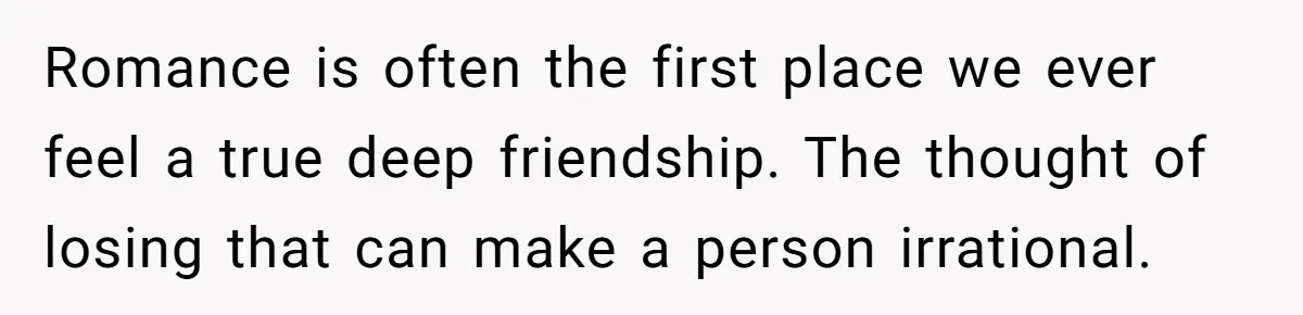 Romance is often the first place we ever feel a true deep friendship. The thought of losing that can make a person irrational.