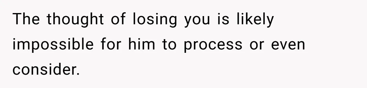 The thought of losing you is likely impossible for him to process or even consider.
