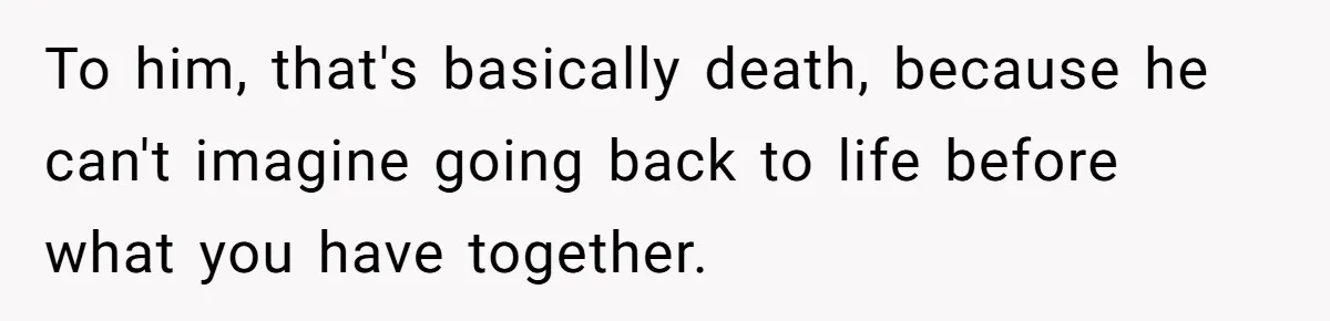 To him, that's basically death, because he can't imagine going back to life before what you have together.