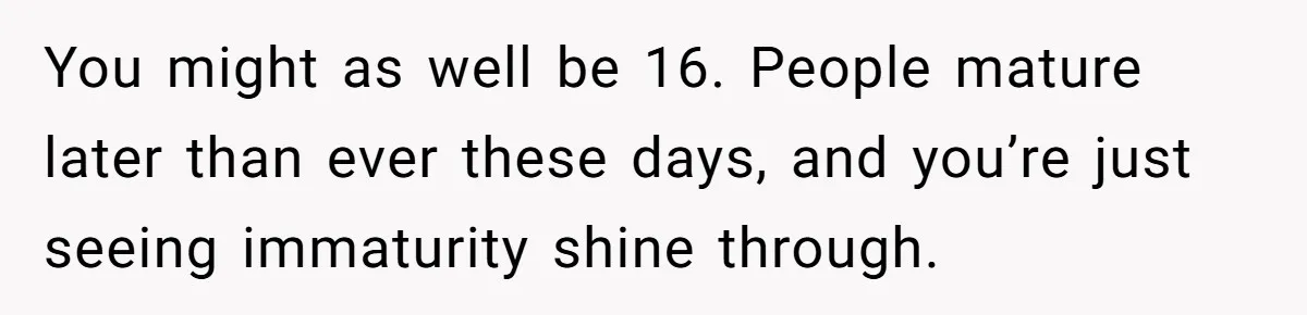 You might as well be 16. People mature later than ever these days, and you’re just seeing immaturity shine through.