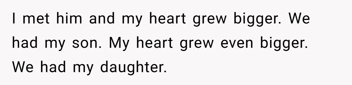 I met him and my heart grew bigger. We had my son. My heart grew even bigger. We had my daughter.