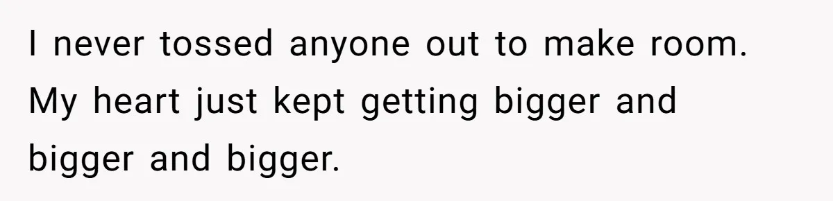 I never tossed anyone out to make room. My heart just kept getting bigger and bigger and bigger.