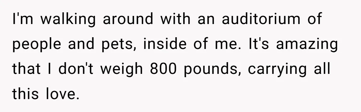 I'm walking around with an auditorium of people and pets, inside of me. It's amazing that I don't weigh 800 pounds, carrying all this love.