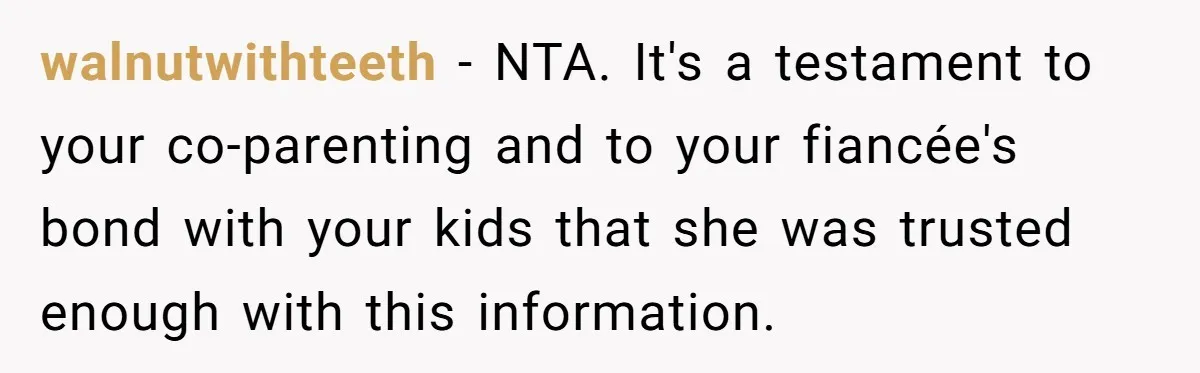 walnutwithteeth − NTA. It's a testament to your co-parenting and to your fiancée's bond with your kids that she was trusted enough with this information.