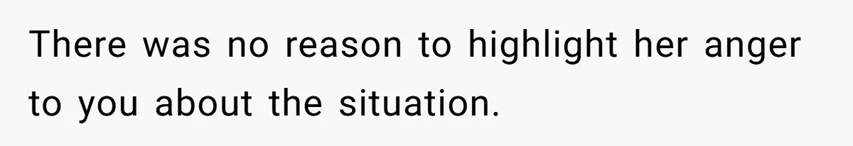 There was no reason to highlight her anger to you about the situation.