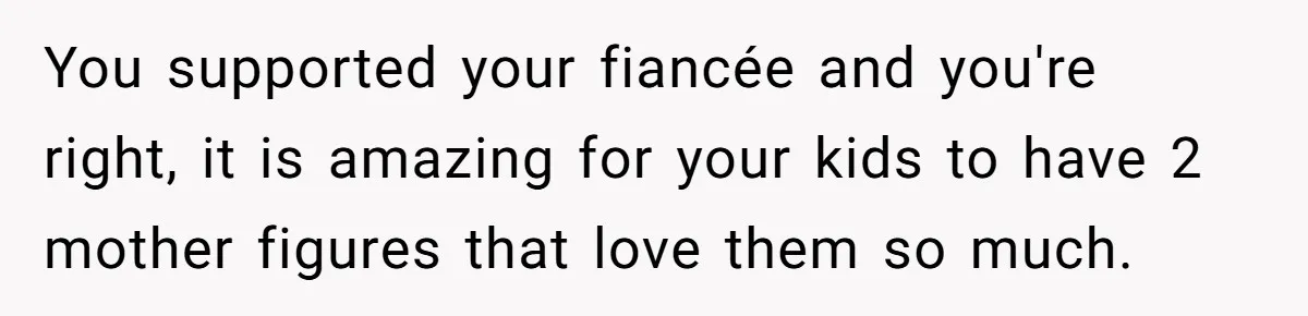 You supported your fiancée and you're right, it is amazing for your kids to have 2 mother figures that love them so much.