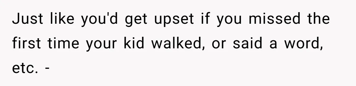 Just like you'd get upset if you missed the first time your kid walked, or said a word, etc. -
