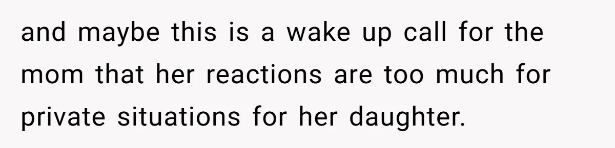 and maybe this is a wake up call for the mom that her reactions are too much for private situations for her daughter.