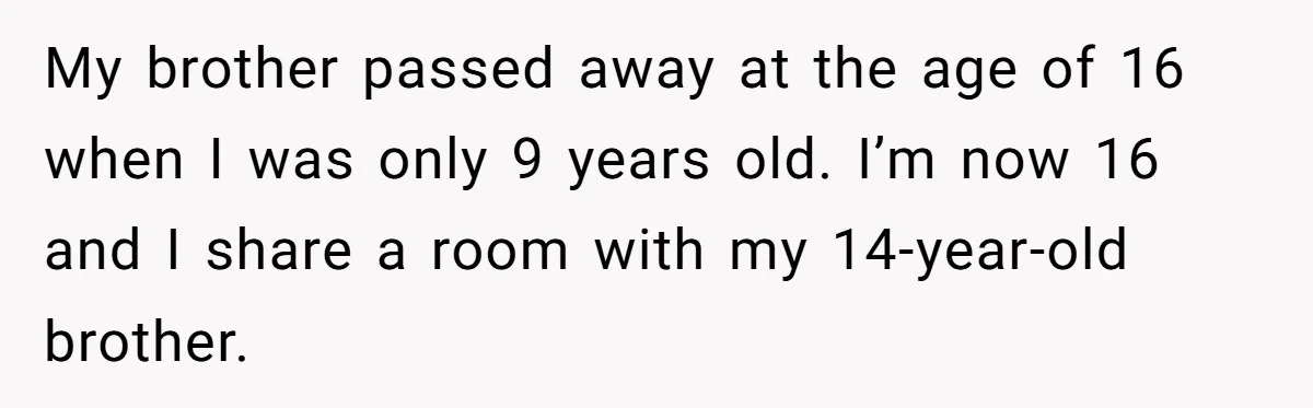My brother passed away at the age of 16 when I was only 9 years old. I’m now 16 and I share a room with my 14-year-old brother.