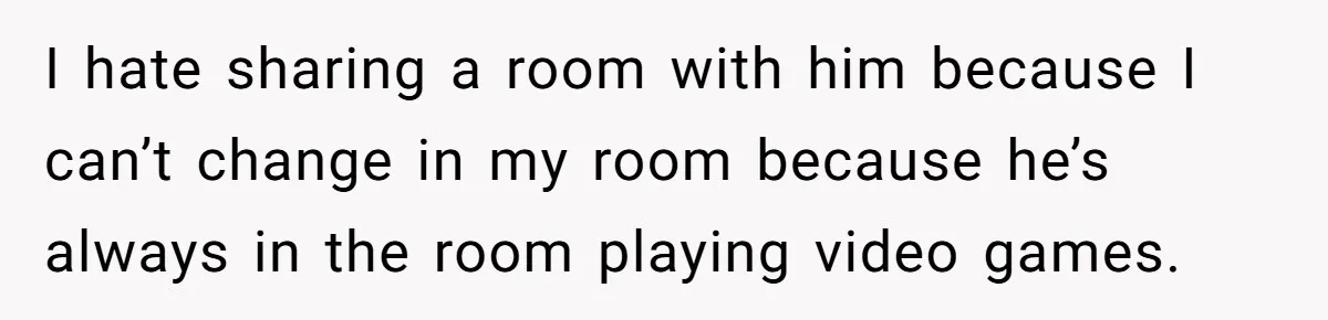 I hate sharing a room with him because I can’t change in my room because he’s always in the room playing video games.
