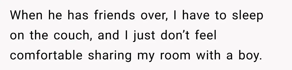 When he has friends over, I have to sleep on the couch, and I just don’t feel comfortable sharing my room with a boy.