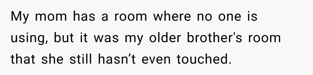 My mom has a room where no one is using, but it was my older brother's room that she still hasn’t even touched.