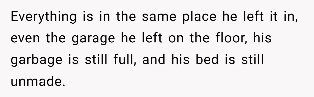 Everything is in the same place he left it in, even the garage he left on the floor, his garbage is still full, and his bed is still unmade.
