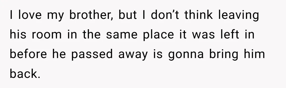 I love my brother, but I don’t think leaving his room in the same place it was left in before he passed away is gonna bring him back.