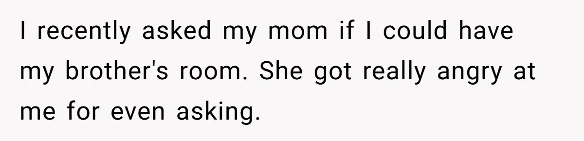 I recently asked my mom if I could have my brother's room. She got really angry at me for even asking.