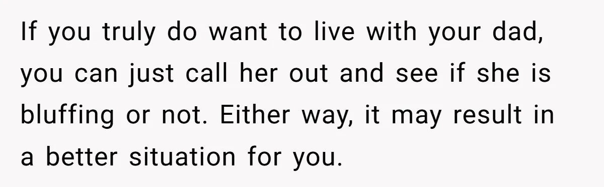 If you truly do want to live with your dad, you can just call her out and see if she is bluffing or not. Either way, it may result in...