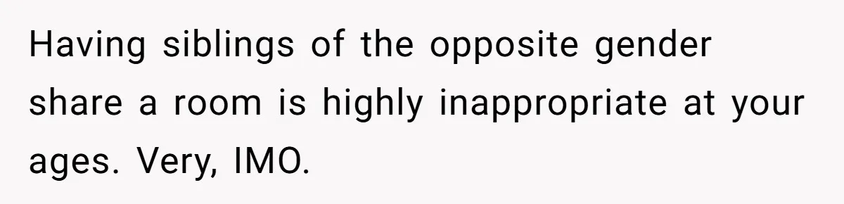 Having siblings of the opposite gender share a room is highly inappropriate at your ages. Very, IMO.