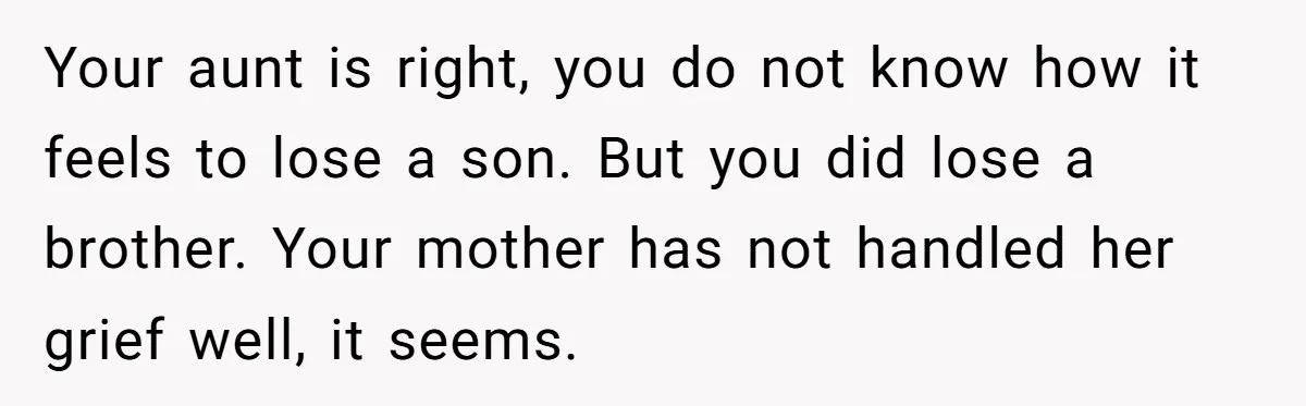 Your aunt is right, you do not know how it feels to lose a son. But you did lose a brother. Your mother has not handled her grief well, it...