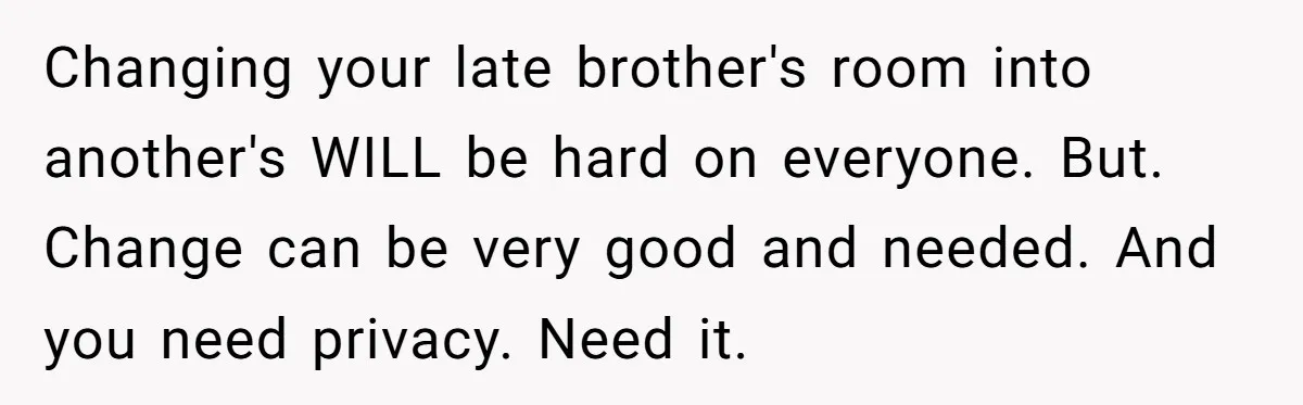 Changing your late brother's room into another's WILL be hard on everyone. But. Change can be very good and needed. And you need privacy. Need it.