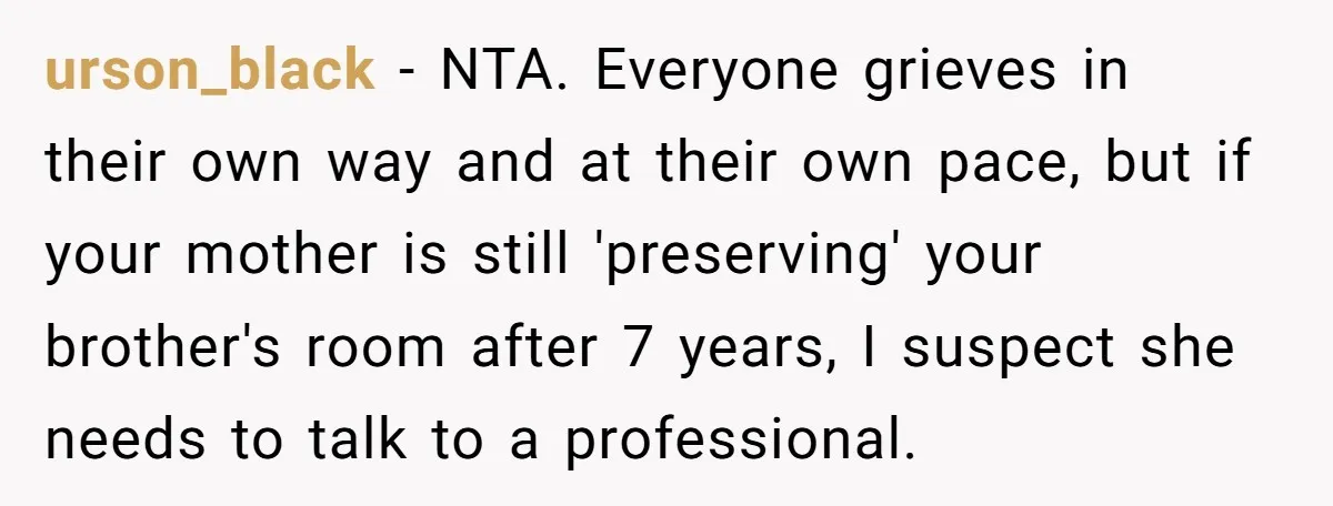 urson_black − NTA. Everyone grieves in their own way and at their own pace, but if your mother is still 'preserving' your brother's room after 7 years, I suspect she...