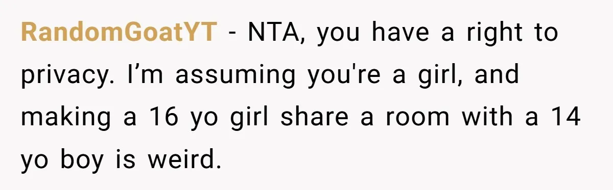 RandomGoatYT − NTA, you have a right to privacy. I’m assuming you're a girl, and making a 16 yo girl share a room with a 14 yo boy is weird.