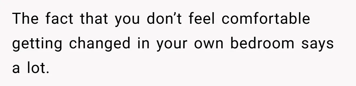 The fact that you don’t feel comfortable getting changed in your own bedroom says a lot.