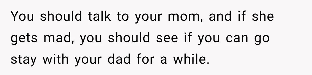 You should talk to your mom, and if she gets mad, you should see if you can go stay with your dad for a while.