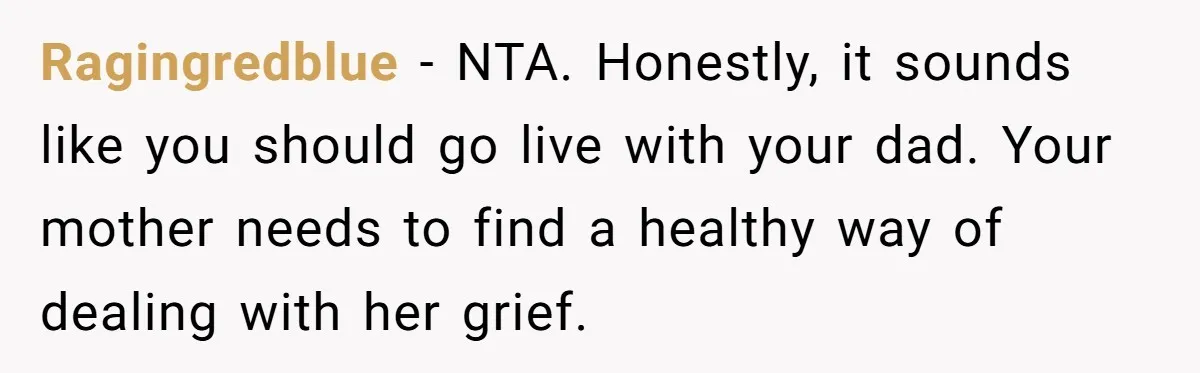 Ragingredblue − NTA. Honestly, it sounds like you should go live with your dad. Your mother needs to find a healthy way of dealing with her grief.