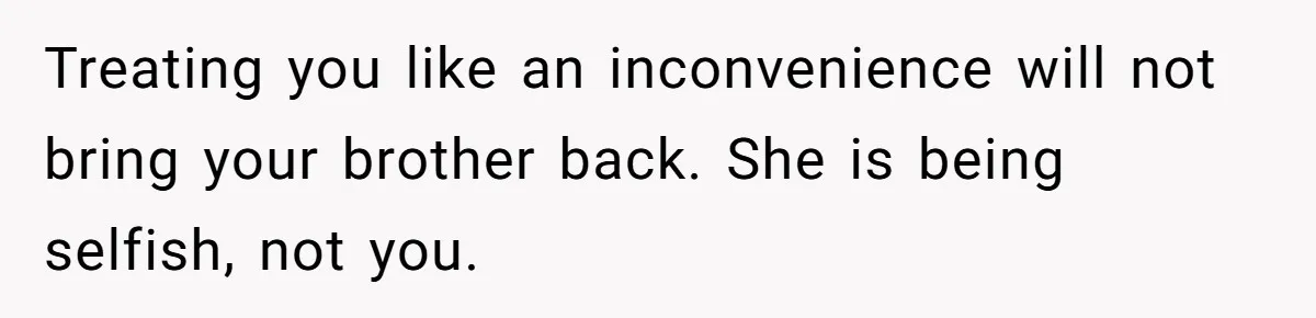 Treating you like an inconvenience will not bring your brother back. She is being selfish, not you.