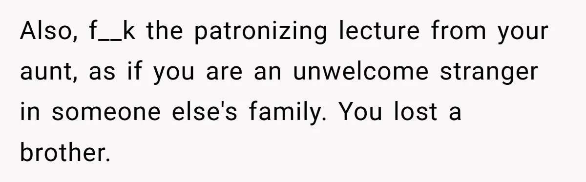 Also, f__k the patronizing lecture from your aunt, as if you are an unwelcome stranger in someone else's family. You lost a brother.