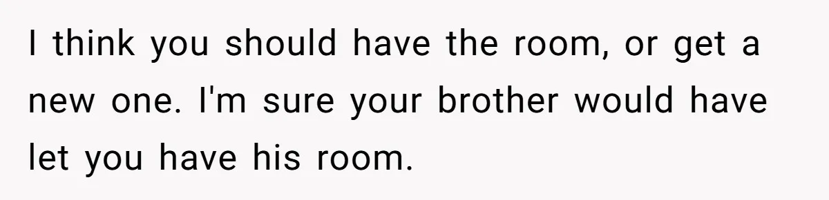I think you should have the room, or get a new one. I'm sure your brother would have let you have his room.