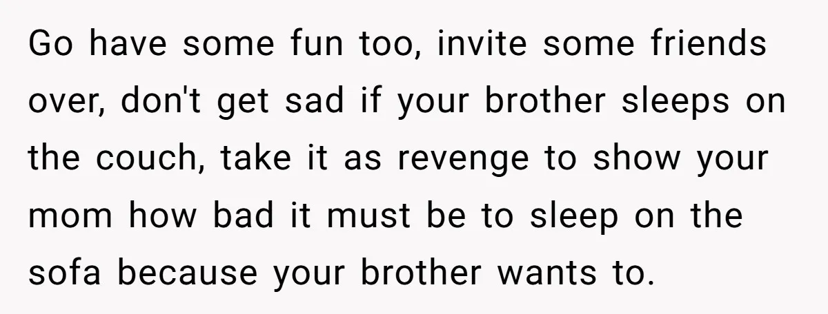 Go have some fun too, invite some friends over, don't get sad if your brother sleeps on the couch, take it as revenge to show your mom how bad it...