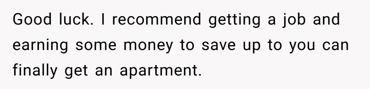 Good luck. I recommend getting a job and earning some money to save up to you can finally get an apartment.