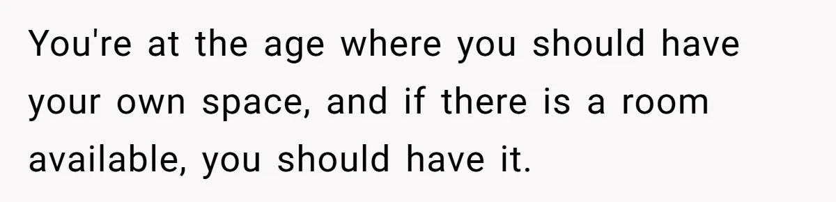 You're at the age where you should have your own space, and if there is a room available, you should have it.