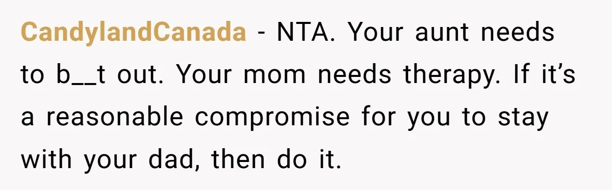 CandylandCanada − NTA. Your aunt needs to b__t out. Your mom needs therapy. If it’s a reasonable compromise for you to stay with your dad, then do it.