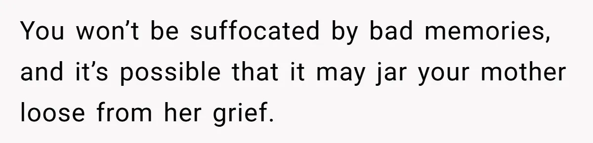 You won’t be suffocated by bad memories, and it’s possible that it may jar your mother loose from her grief.