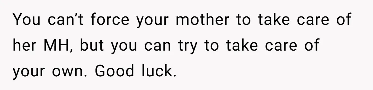 You can’t force your mother to take care of her MH, but you can try to take care of your own. Good luck.
