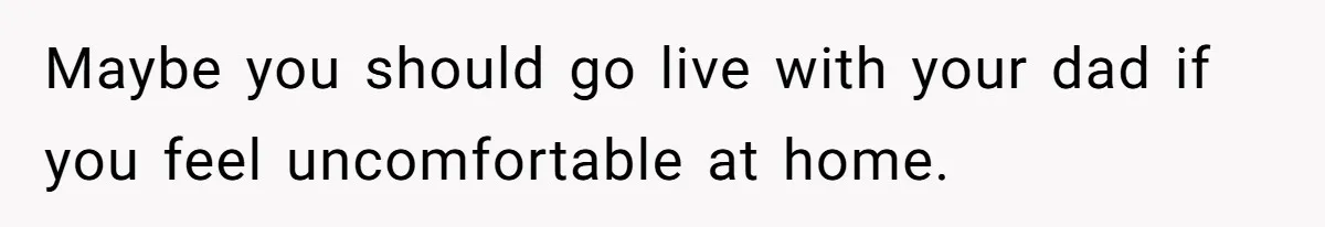 Maybe you should go live with your dad if you feel uncomfortable at home.