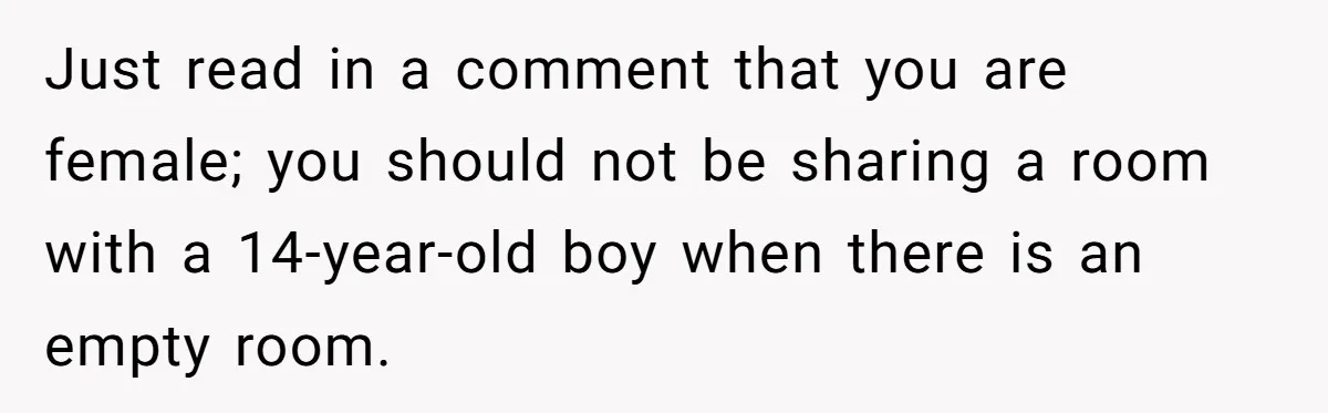 Just read in a comment that you are female; you should not be sharing a room with a 14-year-old boy when there is an empty room.