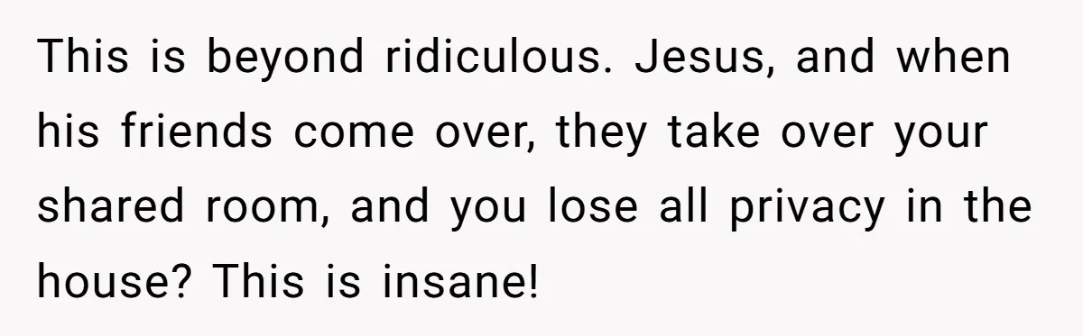 This is beyond ridiculous. Jesus, and when his friends come over, they take over your shared room, and you lose all privacy in the house? This is insane!