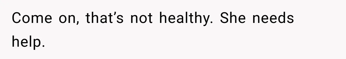 Come on, that’s not healthy. She needs help.