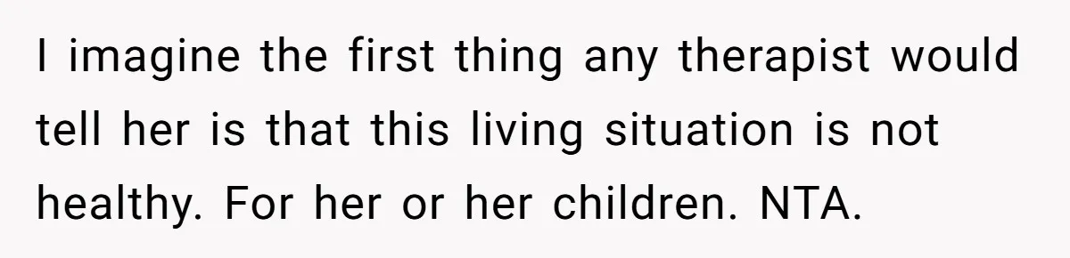 I imagine the first thing any therapist would tell her is that this living situation is not healthy. For her or her children. NTA.