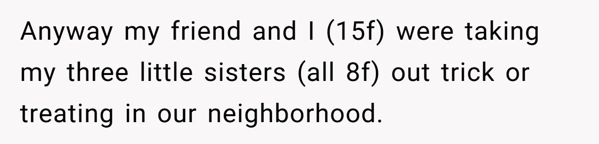 Anyway my friend and I (15f) were taking my three little sisters (all 8f) out trick or treating in our neighborhood.