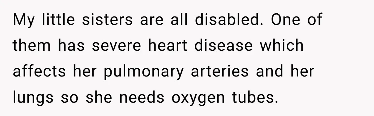 My little sisters are all disabled. One of them has severe heart disease which affects her pulmonary arteries and her lungs so she needs oxygen tubes.