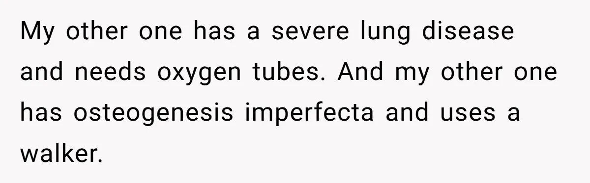 My other one has a severe lung disease and needs oxygen tubes. And my other one has osteogenesis imperfecta and uses a walker.