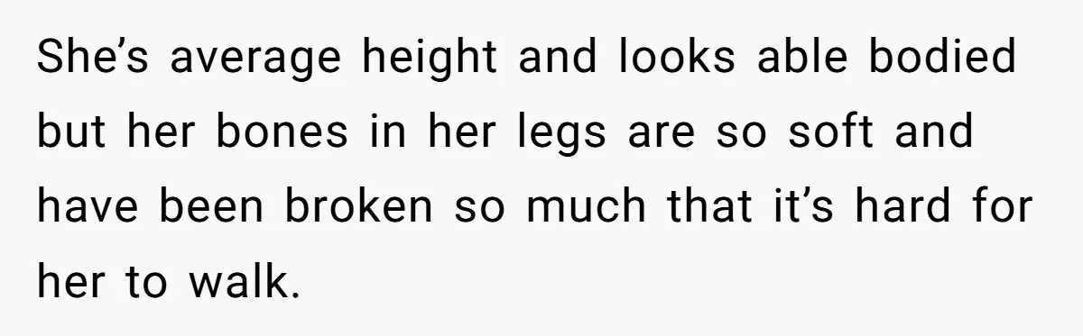 She’s average height and looks able bodied but her bones in her legs are so soft and have been broken so much that it’s hard for her to walk.